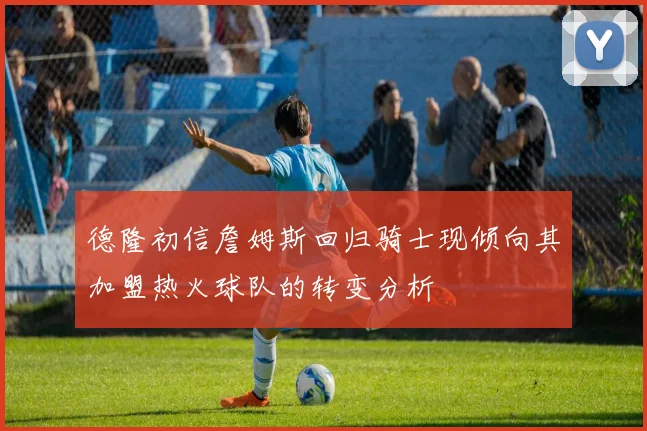 德隆初信詹姆斯回归骑士现倾向其加盟热火球队的转变分析