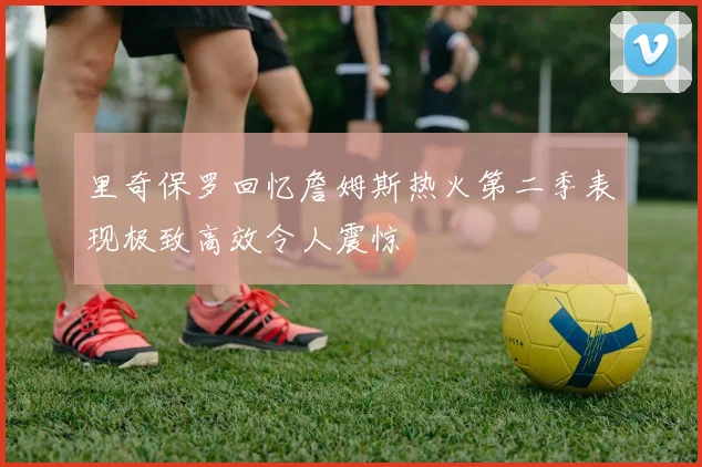 里奇保罗回忆詹姆斯热火第二季表现极致高效令人震惊