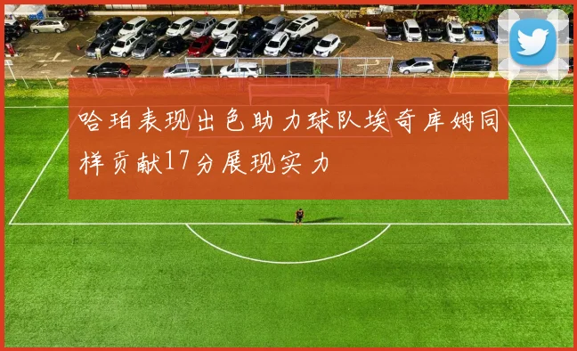 哈珀表现出色助力球队埃奇库姆同样贡献17分展现实力