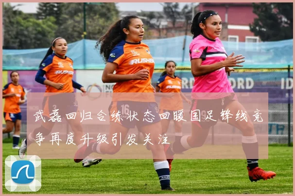 武磊回归合练状态回暖国足锋线竞争再度升级引发关注