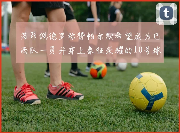 若昂佩德罗称赞帕尔默希望成为巴西队一员并穿上象征荣耀的10号球衣