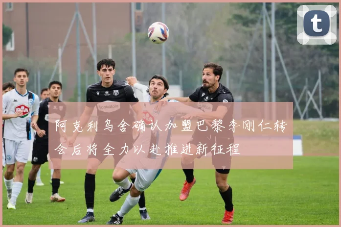 阿克利乌舍确认加盟巴黎李刚仁转会后将全力以赴推进新征程