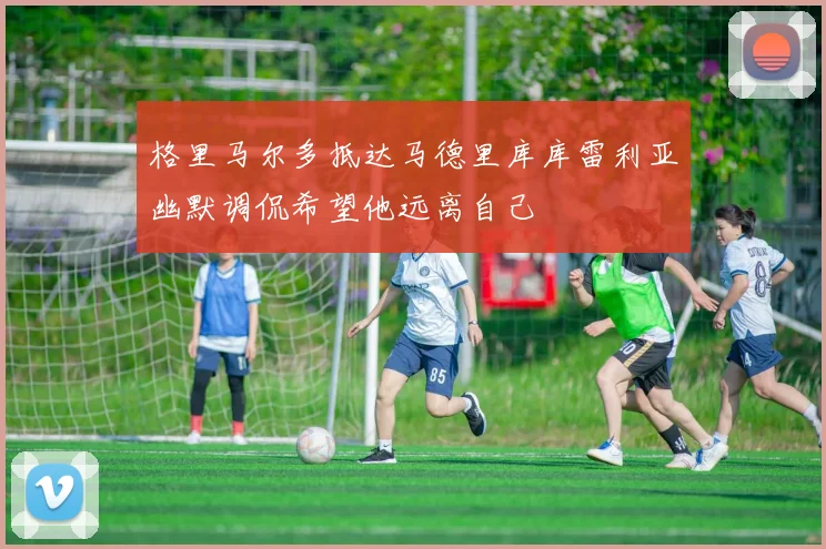格里马尔多抵达马德里库库雷利亚幽默调侃希望他远离自己