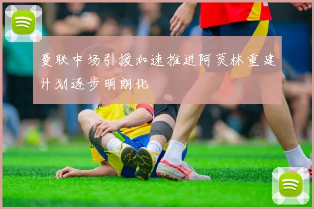 曼联中场引援加速推进阿莫林重建计划逐步明朗化