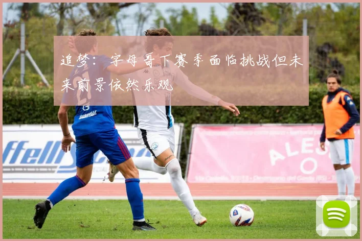 追梦：字母哥下赛季面临挑战但未来前景依然乐观