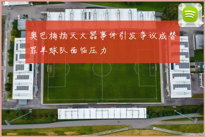 奥巴梅扬灭火器事件引发争议成替罪羊球队面临压力