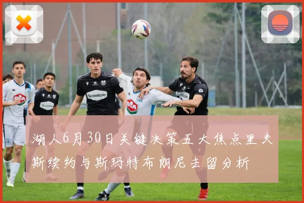湖人6月30日关键决策五大焦点里夫斯续约与斯玛特布朗尼去留分析