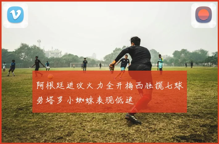 阿根廷进攻火力全开梅西独揽七球劳塔罗小蜘蛛表现低迷