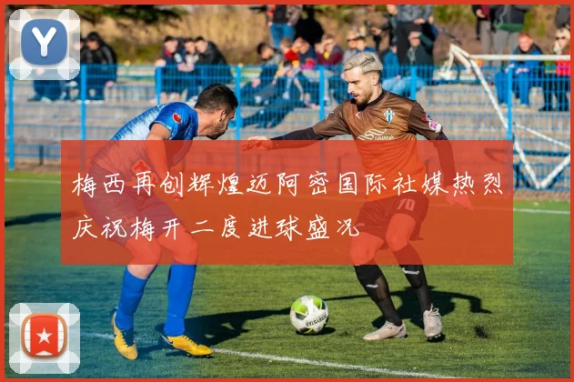 梅西再创辉煌迈阿密国际社媒热烈庆祝梅开二度进球盛况