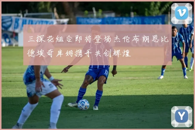 三探花组合即将登场杰伦布朗恩比德埃奇库姆携手共创辉煌