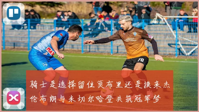 骑士是选择留住莫布里还是换来杰伦布朗与米切尔哈登共筑冠军梦
