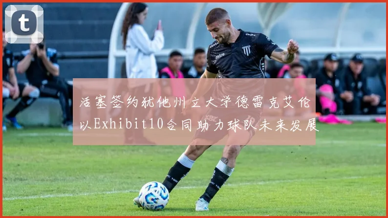 活塞签约犹他州立大学德雷克艾伦以Exhibit10合同助力球队未来发展