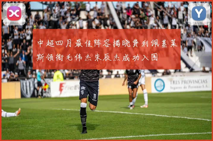 中超四月最佳阵容揭晓费利佩基莱斯领衔毛伟杰朱辰杰成功入围