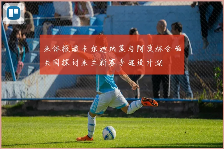 米体报道卡尔迪纳莱与阿莫林会面共同探讨米兰新赛季建设计划