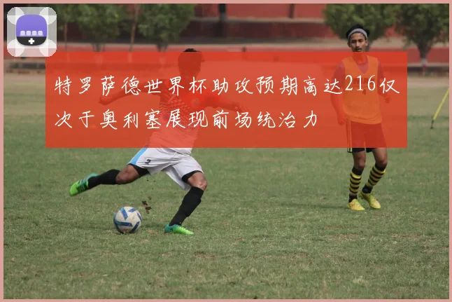 特罗萨德世界杯助攻预期高达216仅次于奥利塞展现前场统治力